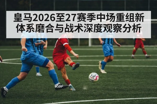 皇马2026至27赛季中场重组新体系磨合与战术深度观察分析